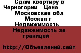 Сдам квартиру в Черногории › Цена ­ 5 000 - Московская обл., Москва г. Недвижимость » Недвижимость за границей   